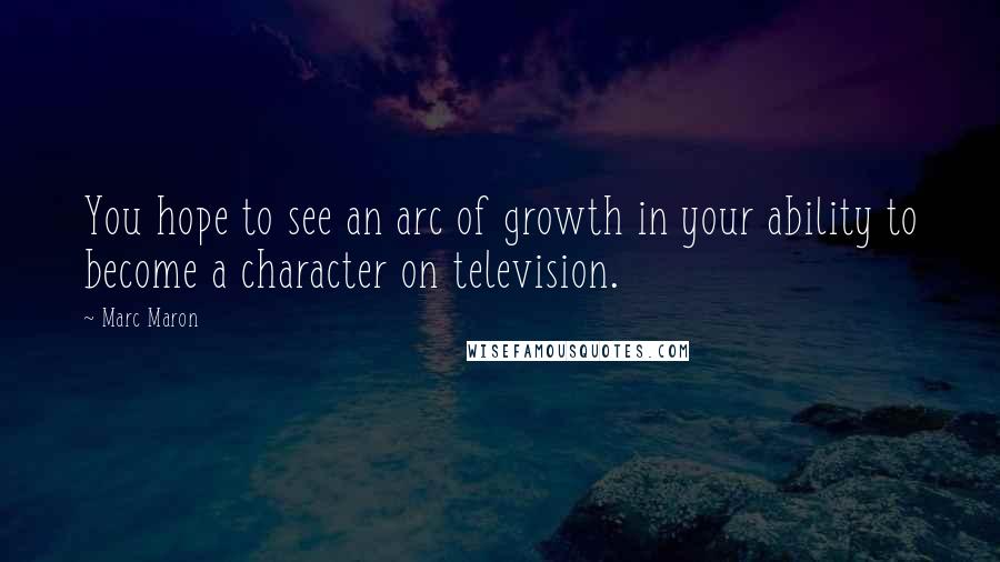 Marc Maron Quotes: You hope to see an arc of growth in your ability to become a character on television.