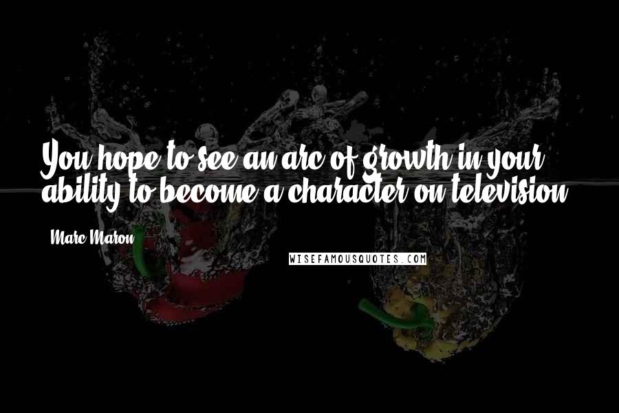 Marc Maron Quotes: You hope to see an arc of growth in your ability to become a character on television.