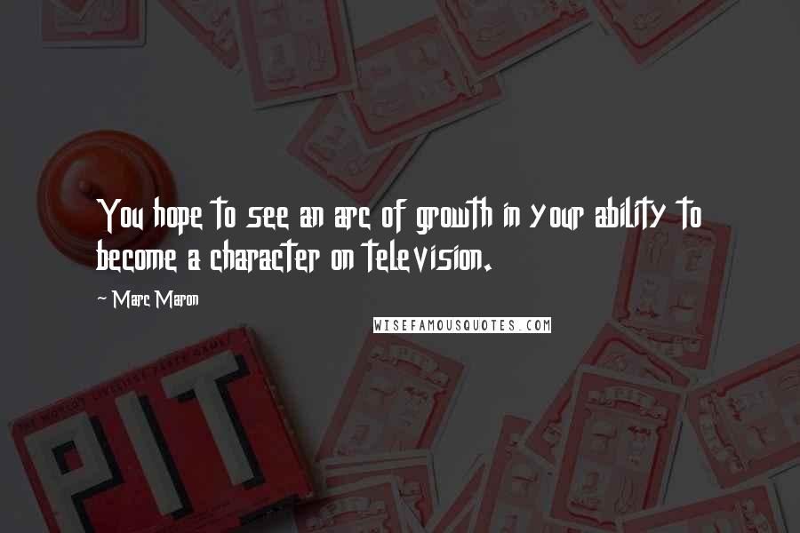 Marc Maron Quotes: You hope to see an arc of growth in your ability to become a character on television.