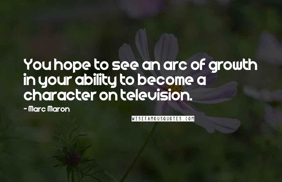 Marc Maron Quotes: You hope to see an arc of growth in your ability to become a character on television.