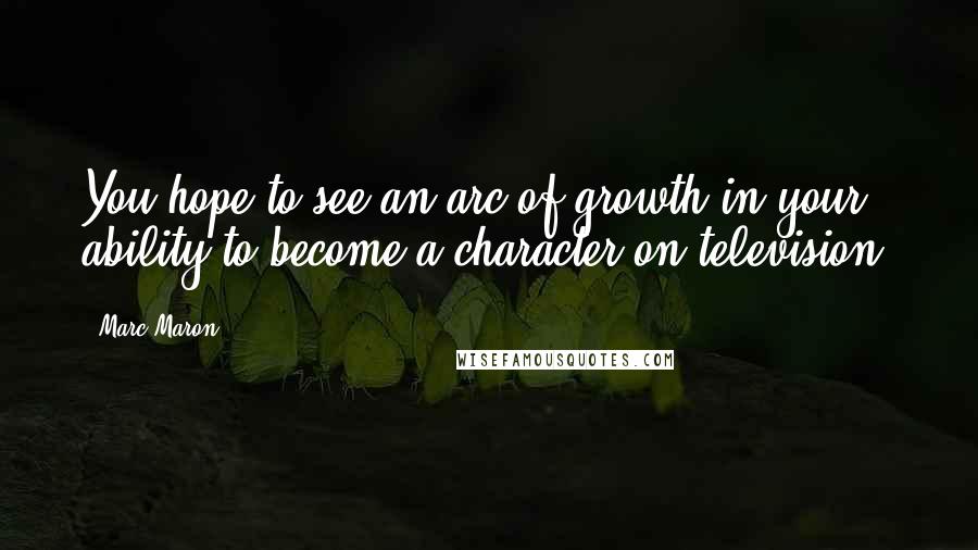 Marc Maron Quotes: You hope to see an arc of growth in your ability to become a character on television.
