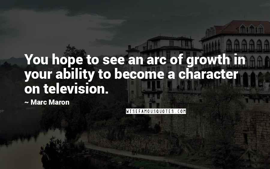 Marc Maron Quotes: You hope to see an arc of growth in your ability to become a character on television.