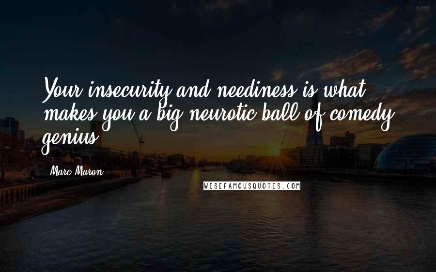 Marc Maron Quotes: Your insecurity and neediness is what makes you a big neurotic ball of comedy genius.