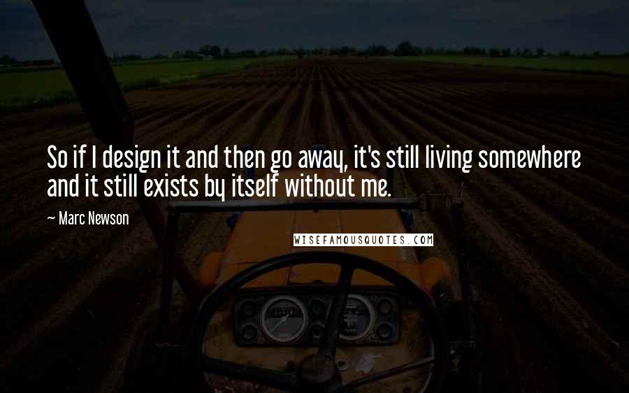 Marc Newson Quotes: So if I design it and then go away, it's still living somewhere and it still exists by itself without me.