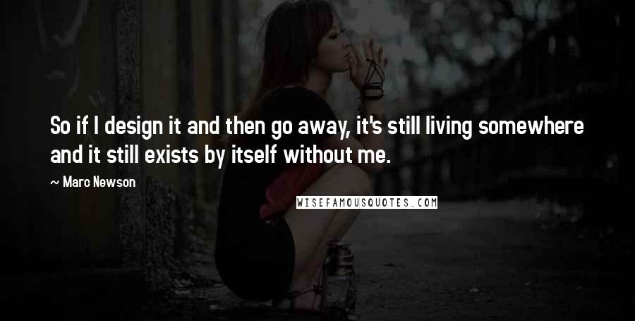 Marc Newson Quotes: So if I design it and then go away, it's still living somewhere and it still exists by itself without me.
