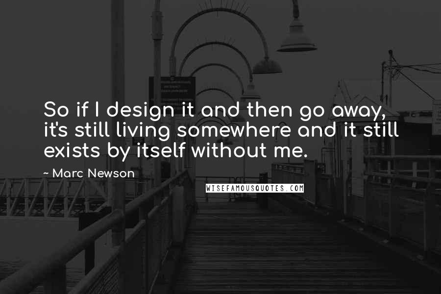 Marc Newson Quotes: So if I design it and then go away, it's still living somewhere and it still exists by itself without me.