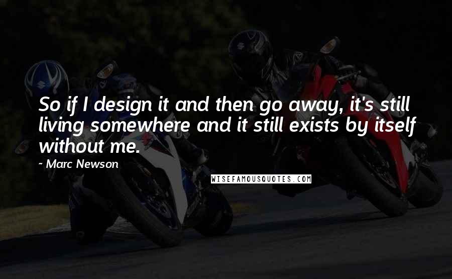 Marc Newson Quotes: So if I design it and then go away, it's still living somewhere and it still exists by itself without me.