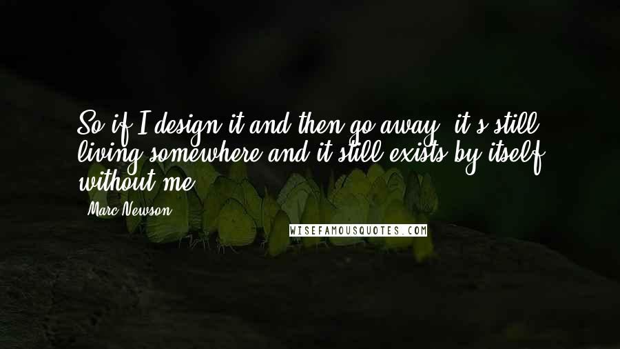 Marc Newson Quotes: So if I design it and then go away, it's still living somewhere and it still exists by itself without me.