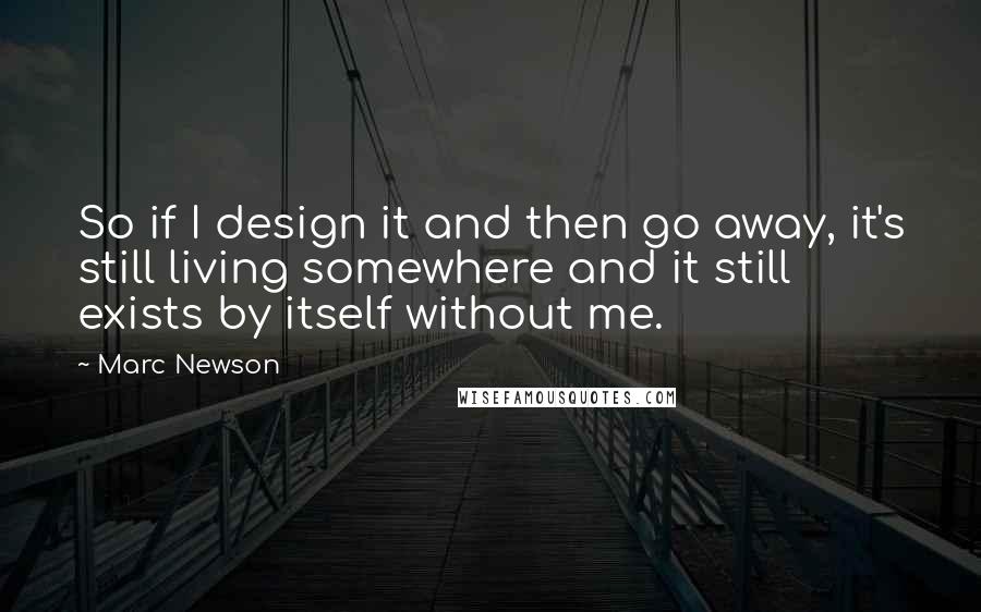 Marc Newson Quotes: So if I design it and then go away, it's still living somewhere and it still exists by itself without me.