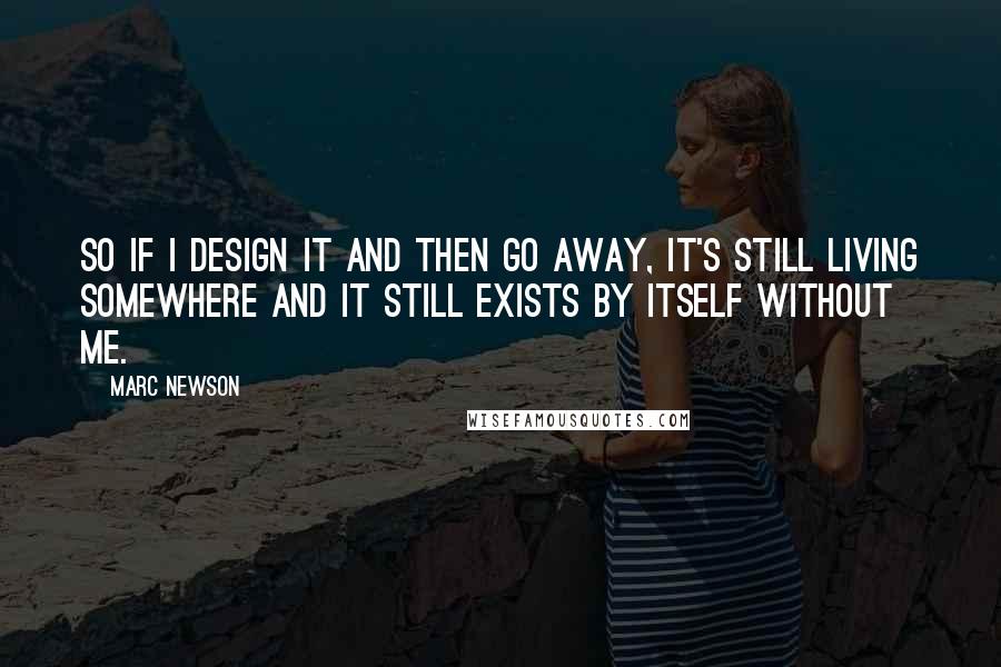 Marc Newson Quotes: So if I design it and then go away, it's still living somewhere and it still exists by itself without me.