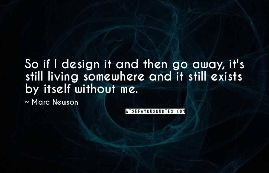 Marc Newson Quotes: So if I design it and then go away, it's still living somewhere and it still exists by itself without me.