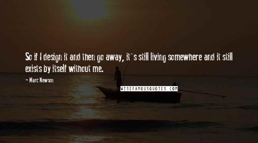 Marc Newson Quotes: So if I design it and then go away, it's still living somewhere and it still exists by itself without me.