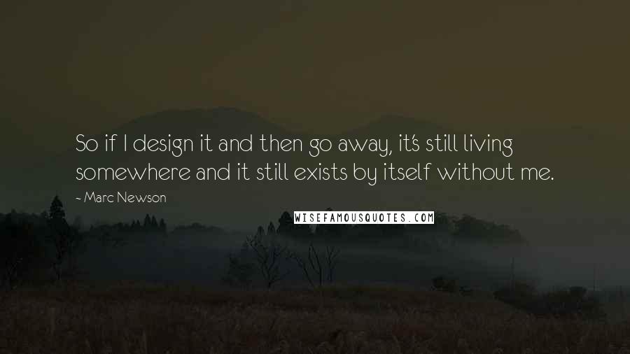 Marc Newson Quotes: So if I design it and then go away, it's still living somewhere and it still exists by itself without me.