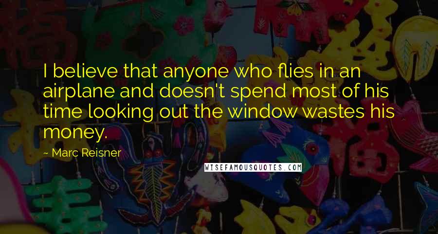 Marc Reisner Quotes: I believe that anyone who flies in an airplane and doesn't spend most of his time looking out the window wastes his money.