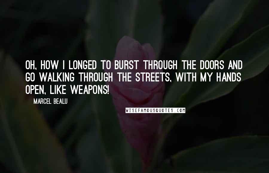 Marcel Bealu Quotes: Oh, how I longed to burst through the doors and go walking through the streets, with my hands open, like weapons!