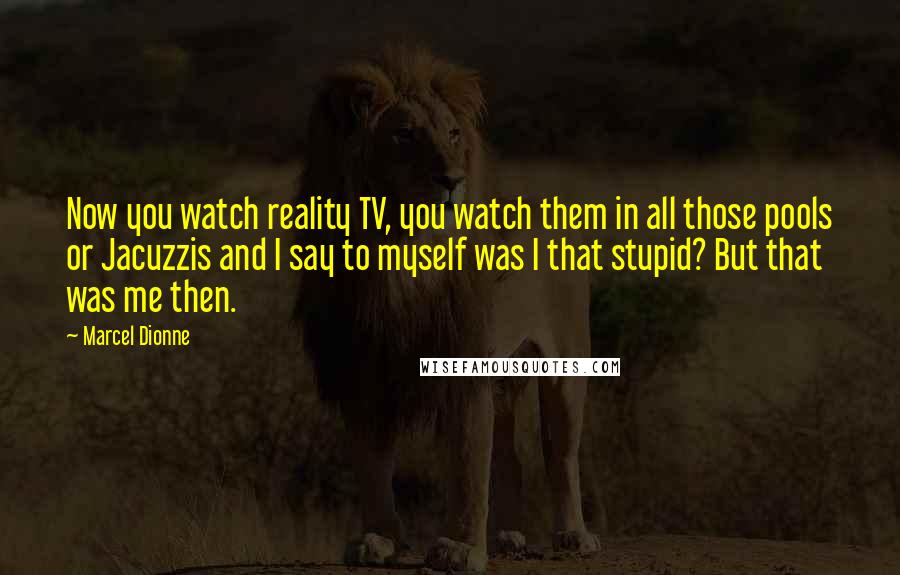 Marcel Dionne Quotes: Now you watch reality TV, you watch them in all those pools or Jacuzzis and I say to myself was I that stupid? But that was me then.