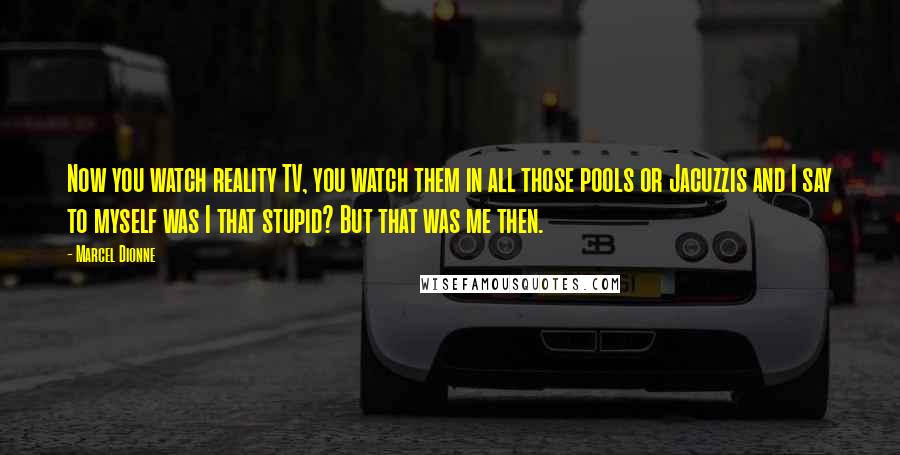 Marcel Dionne Quotes: Now you watch reality TV, you watch them in all those pools or Jacuzzis and I say to myself was I that stupid? But that was me then.