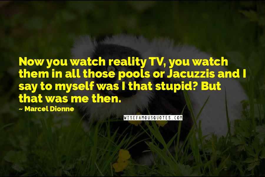 Marcel Dionne Quotes: Now you watch reality TV, you watch them in all those pools or Jacuzzis and I say to myself was I that stupid? But that was me then.