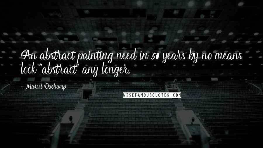 Marcel Duchamp Quotes: An abstract painting need in 50 years by no means look "abstract" any longer.