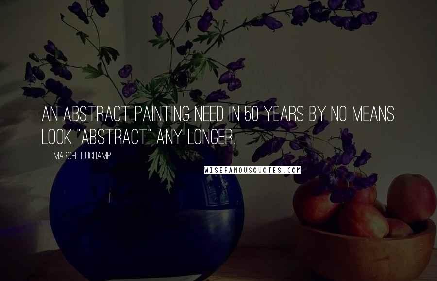 Marcel Duchamp Quotes: An abstract painting need in 50 years by no means look "abstract" any longer.