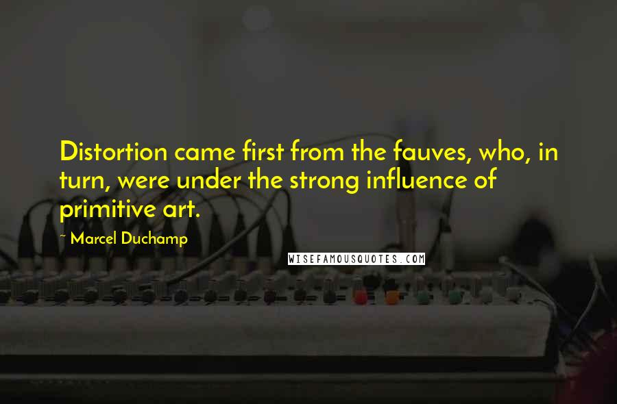 Marcel Duchamp Quotes: Distortion came first from the fauves, who, in turn, were under the strong influence of primitive art.