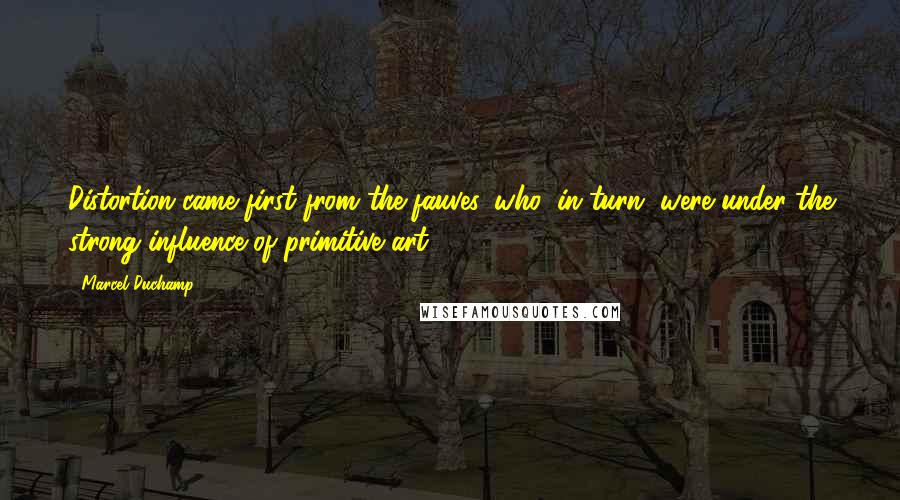 Marcel Duchamp Quotes: Distortion came first from the fauves, who, in turn, were under the strong influence of primitive art.