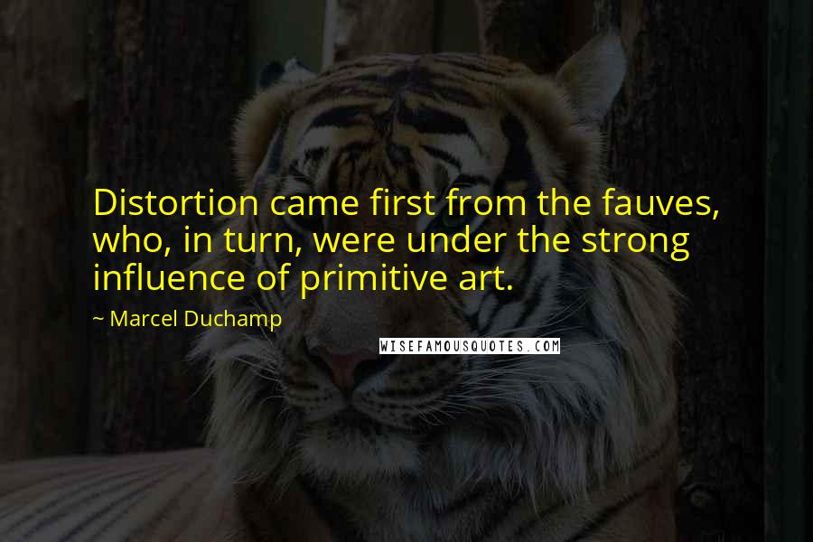 Marcel Duchamp Quotes: Distortion came first from the fauves, who, in turn, were under the strong influence of primitive art.
