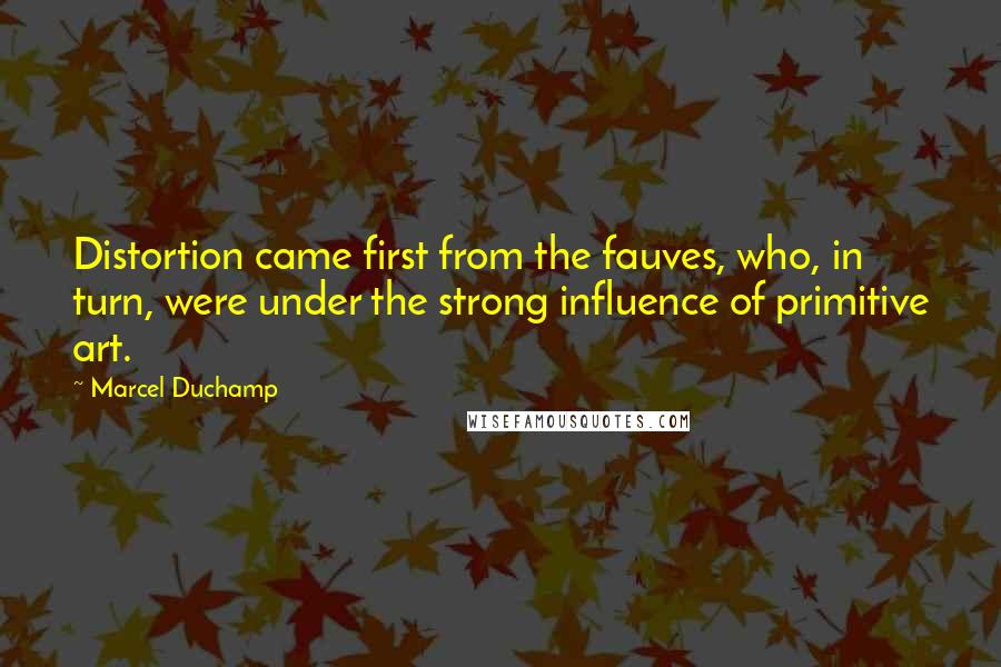 Marcel Duchamp Quotes: Distortion came first from the fauves, who, in turn, were under the strong influence of primitive art.