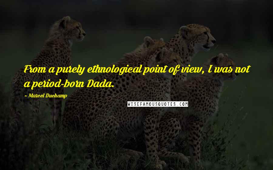 Marcel Duchamp Quotes: From a purely ethnological point of view, I was not a period-born Dada.