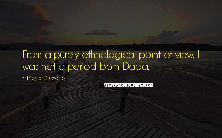 Marcel Duchamp Quotes: From a purely ethnological point of view, I was not a period-born Dada.