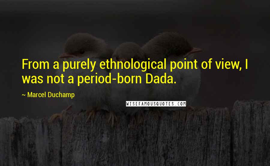 Marcel Duchamp Quotes: From a purely ethnological point of view, I was not a period-born Dada.