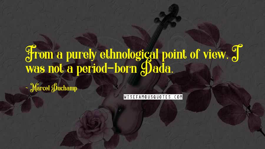 Marcel Duchamp Quotes: From a purely ethnological point of view, I was not a period-born Dada.