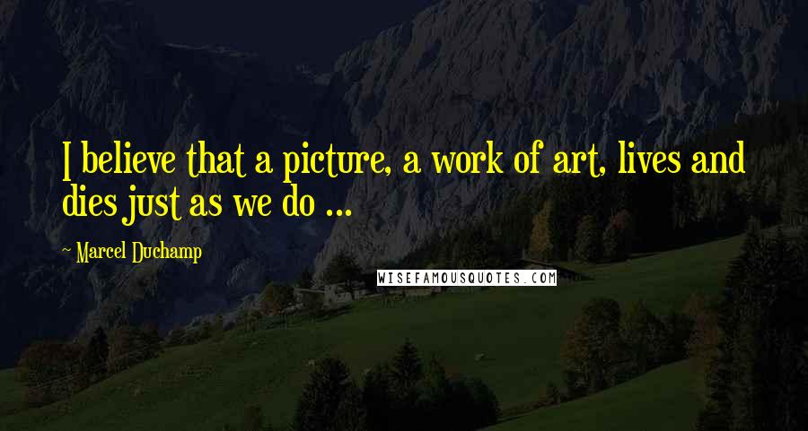 Marcel Duchamp Quotes: I believe that a picture, a work of art, lives and dies just as we do ...