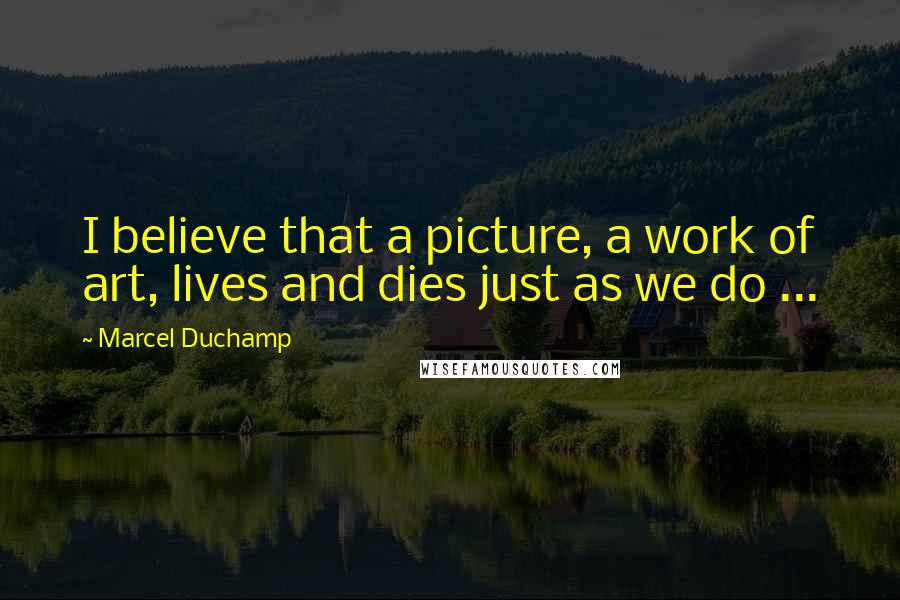 Marcel Duchamp Quotes: I believe that a picture, a work of art, lives and dies just as we do ...