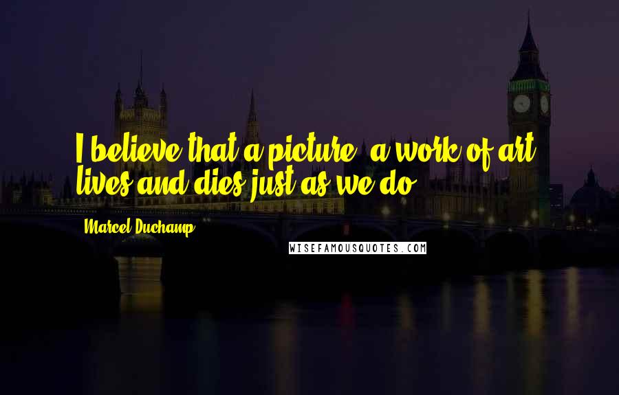 Marcel Duchamp Quotes: I believe that a picture, a work of art, lives and dies just as we do ...