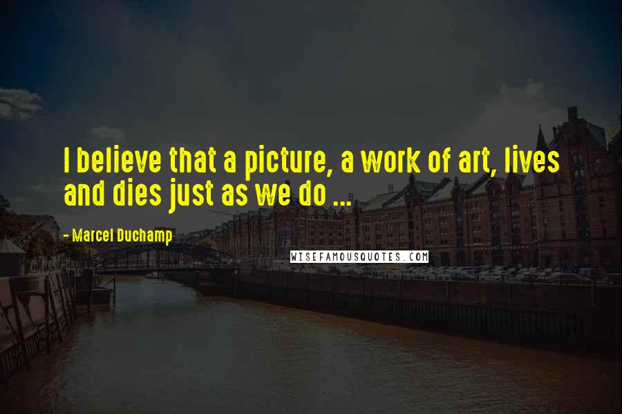 Marcel Duchamp Quotes: I believe that a picture, a work of art, lives and dies just as we do ...