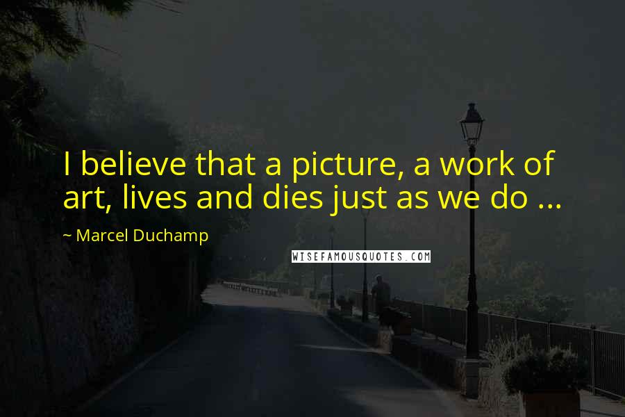 Marcel Duchamp Quotes: I believe that a picture, a work of art, lives and dies just as we do ...