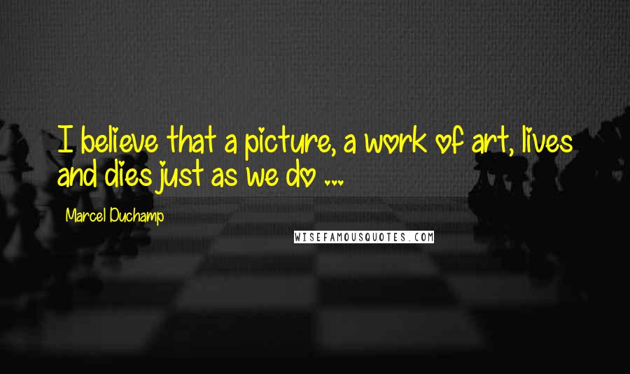 Marcel Duchamp Quotes: I believe that a picture, a work of art, lives and dies just as we do ...