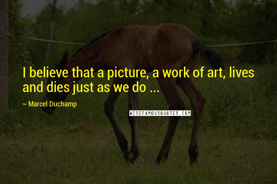 Marcel Duchamp Quotes: I believe that a picture, a work of art, lives and dies just as we do ...