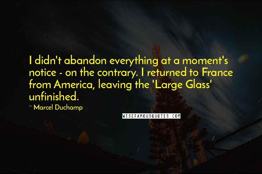 Marcel Duchamp Quotes: I didn't abandon everything at a moment's notice - on the contrary. I returned to France from America, leaving the 'Large Glass' unfinished.