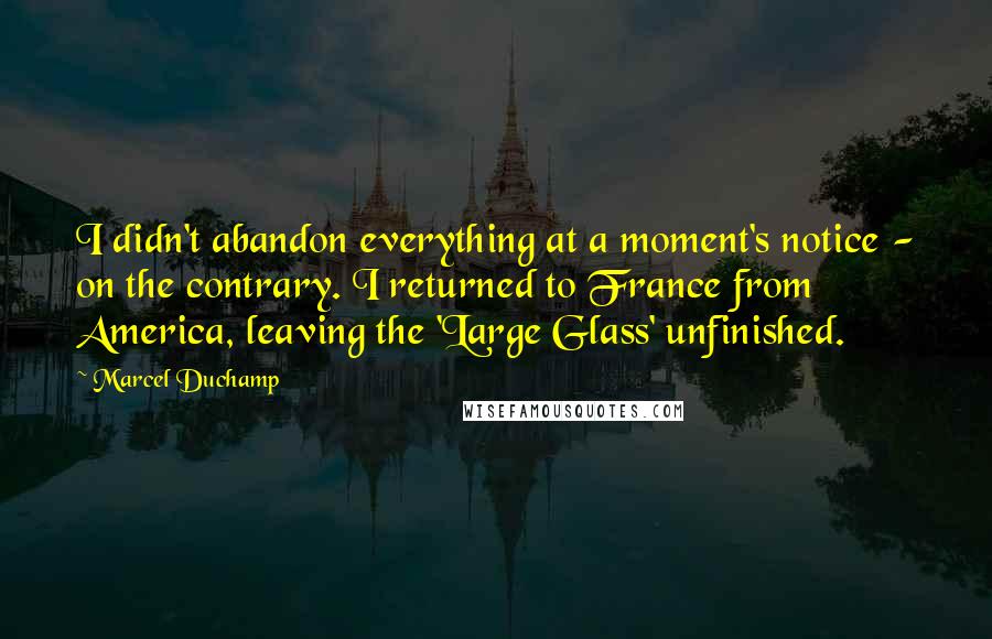 Marcel Duchamp Quotes: I didn't abandon everything at a moment's notice - on the contrary. I returned to France from America, leaving the 'Large Glass' unfinished.