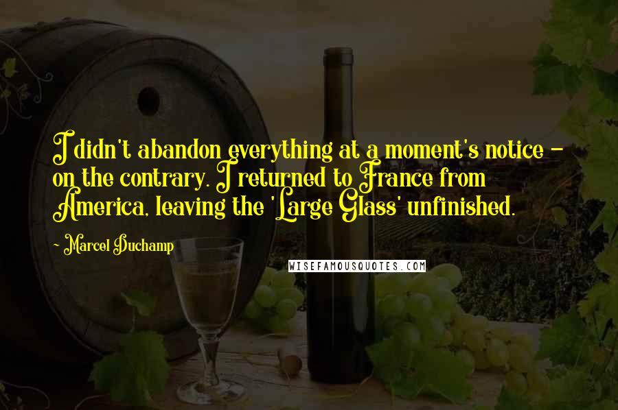 Marcel Duchamp Quotes: I didn't abandon everything at a moment's notice - on the contrary. I returned to France from America, leaving the 'Large Glass' unfinished.