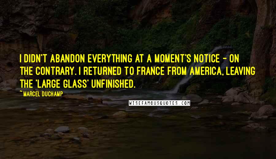 Marcel Duchamp Quotes: I didn't abandon everything at a moment's notice - on the contrary. I returned to France from America, leaving the 'Large Glass' unfinished.