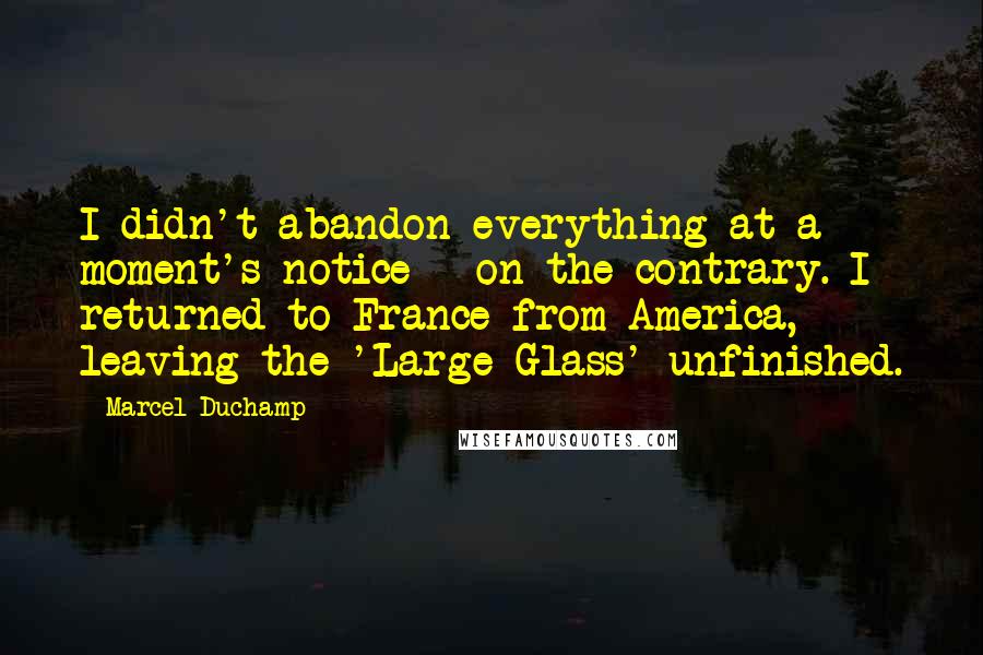 Marcel Duchamp Quotes: I didn't abandon everything at a moment's notice - on the contrary. I returned to France from America, leaving the 'Large Glass' unfinished.