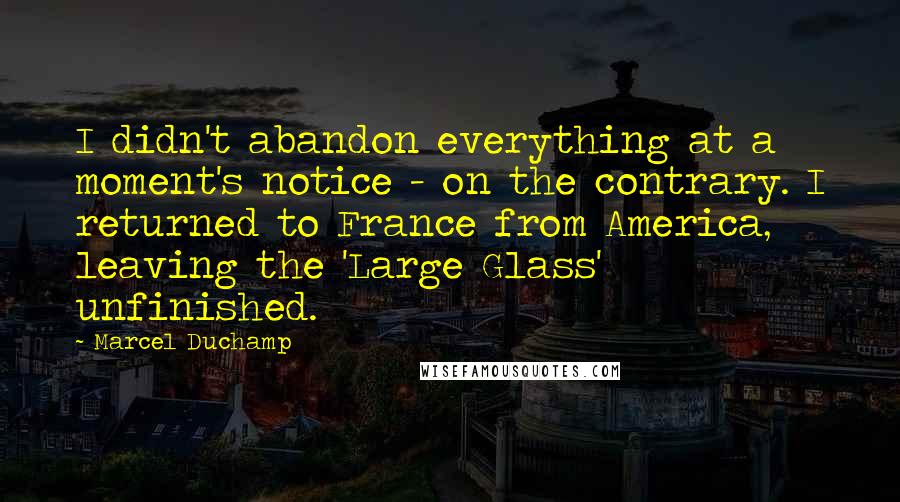 Marcel Duchamp Quotes: I didn't abandon everything at a moment's notice - on the contrary. I returned to France from America, leaving the 'Large Glass' unfinished.