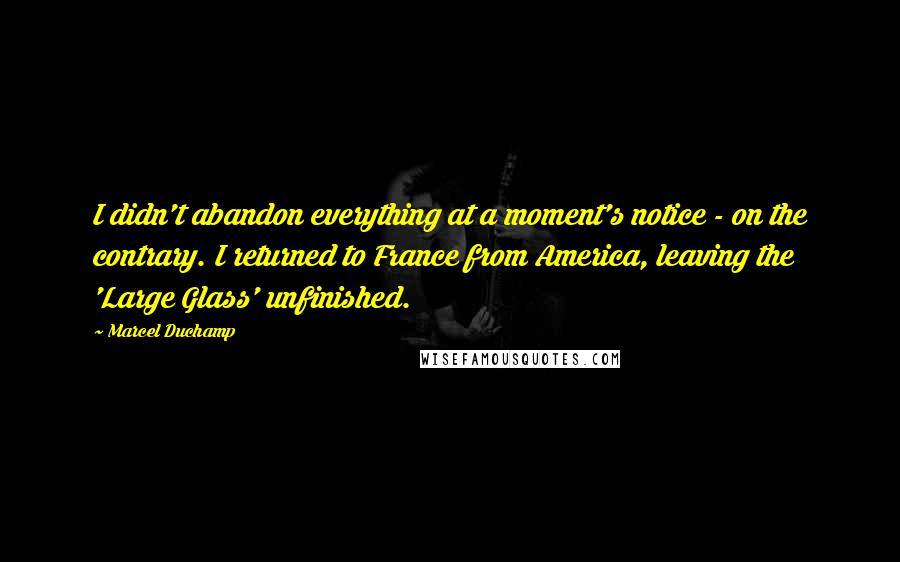 Marcel Duchamp Quotes: I didn't abandon everything at a moment's notice - on the contrary. I returned to France from America, leaving the 'Large Glass' unfinished.