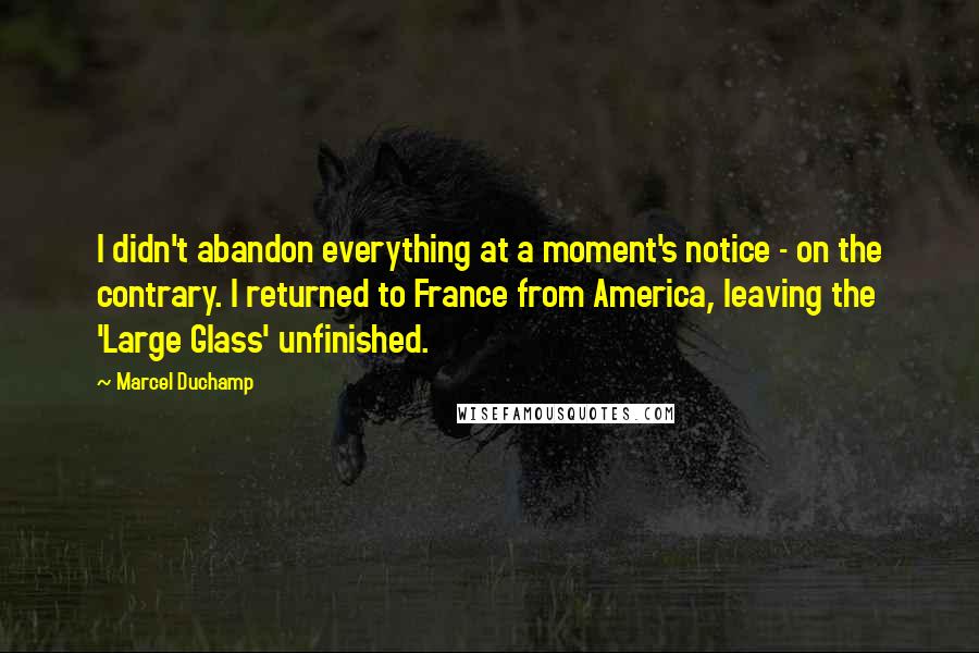 Marcel Duchamp Quotes: I didn't abandon everything at a moment's notice - on the contrary. I returned to France from America, leaving the 'Large Glass' unfinished.