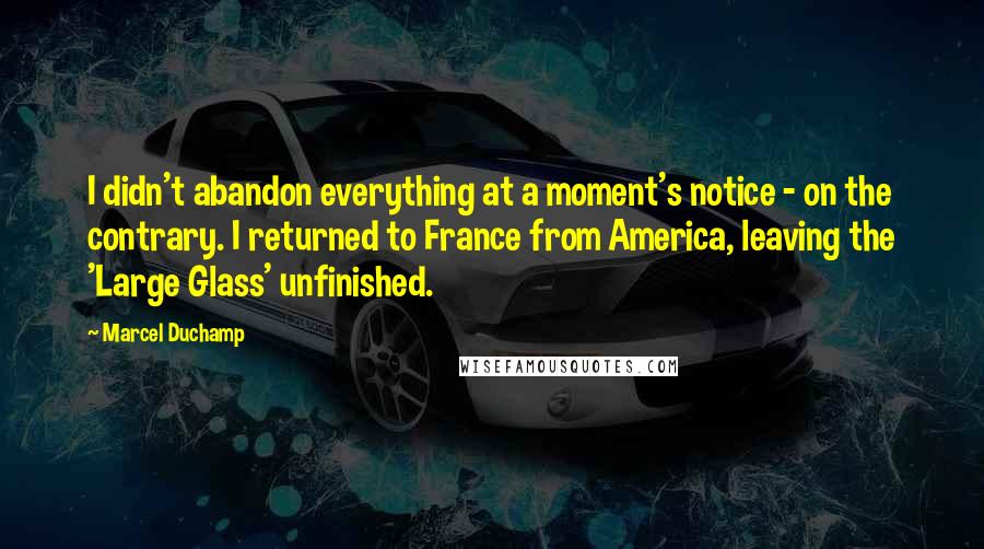 Marcel Duchamp Quotes: I didn't abandon everything at a moment's notice - on the contrary. I returned to France from America, leaving the 'Large Glass' unfinished.