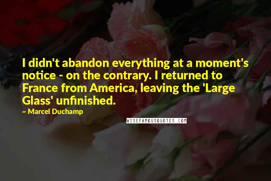 Marcel Duchamp Quotes: I didn't abandon everything at a moment's notice - on the contrary. I returned to France from America, leaving the 'Large Glass' unfinished.