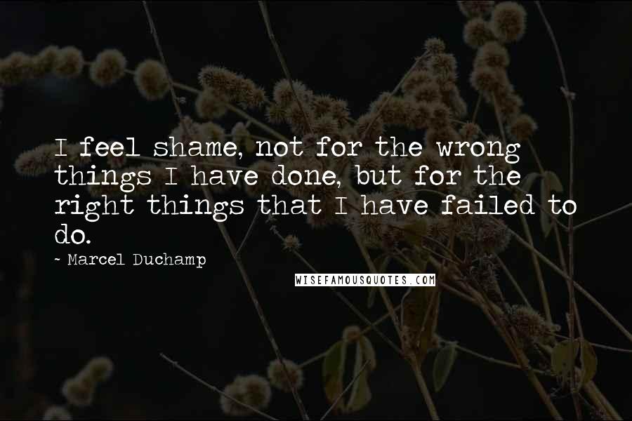 Marcel Duchamp Quotes: I feel shame, not for the wrong things I have done, but for the right things that I have failed to do.